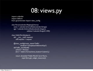 08: views.py
import colander
import deform
from pyramid.view import view_conﬁg
class Person(colander.MappingSchema):
name = colander.SchemaNode(colander.String())
age = colander.SchemaNode(colander.Integer(),
validator=colander.Range(0, 200))
class HelloWorld(object):
def __init__(self, request):
self.request = request
@view_conﬁg(route_name='hello',
renderer='templates/helloworld.pt')
def hello_world(self):
schema = Person()
form = deform.Form(schema, buttons=('submit',))
return dict(title='Hello World', form=form,
reqts=form.get_widget_resources())
Friday, February 8, 13
 