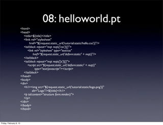 08: helloworld.pt
<html>
<head>
<title>${title}</title>
<link rel="stylesheet"
href="${request.static_url('tutorial:static/hello.css')}"/>
<tal:block repeat="reqt reqts['css']|[]">
<link rel="stylesheet" type="text/css"
href="${request.static_url('deform:static/' + reqt)}"/>
</tal:block>
<tal:block repeat="reqt reqts['js']|[]">
<script src="${request.static_url('deform:static/' + reqt)}"
type="text/javascript"></script>
</tal:block>
</head>
<body>
<div>
<h1><img src="${request.static_url('tutorial:static/logo.png')}"
alt="Logo"/>${title}</h1>
<p tal:content="structure form.render()">
</p>
</div>
</body>
</html>
Friday, February 8, 13
 