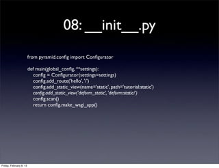 08: __init__.py
from pyramid.conﬁg import Conﬁgurator
def main(global_conﬁg, **settings):
conﬁg = Conﬁgurator(settings=settings)
conﬁg.add_route('hello', '/')
conﬁg.add_static_view(name='static', path='tutorial:static')
conﬁg.add_static_view('deform_static', 'deform:static/')
conﬁg.scan()
return conﬁg.make_wsgi_app()
Friday, February 8, 13
 
