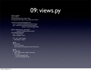 09: views.py
import colander
import deform
from pyramid.decorator import reify
from pyramid.view import view_conﬁg, view_defaults
class Person(colander.MappingSchema):
name = colander.SchemaNode(colander.String())
age = colander.SchemaNode(colander.Integer(),
validator=colander.Range(0, 200))
@view_defaults(route_name='hello',
renderer='templates/helloworld.pt')
class HelloWorld(object):
title = 'Hello World'
status_message = None
def __init__(self, request):
self.request = request
@reify
def form(self):
schema = Person()
return deform.Form(schema, buttons=('submit',))
@reify
def reqts(self):
reqts = self.form.get_widget_resources()
return dict(
js_links=reqts.get('js', []),
css_links=reqts.get('css', [])
)
Friday, February 8, 13
 