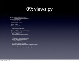 09: views.py
@view_defaults(route_name='hello',
renderer='templates/helloworld.pt')
class HelloWorld(object):
title = 'Hello World'
status_message = None
@view_conﬁg()
def hello_world(self):
return dict(form=self.form)
@view_conﬁg(request_param='submit')
def submit_handler(self):
form = self.form
controls = self.request.POST.items()
try:
appstruct = form.validate(controls)
except deform.ValidationFailure as e:
return dict(form=e)
## Process the valid form data
self.status_message = 'Added person: ' + appstruct['name']
return dict(form=form, appstruct=appstruct)
Friday, February 8, 13
 