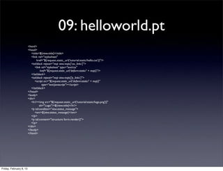 09: helloworld.pt
<html>
<head>
<title>${view.title}</title>
<link rel="stylesheet"
href="${request.static_url('tutorial:static/hello.css')}"/>
<tal:block repeat="reqt view.reqts['css_links']">
<link rel="stylesheet" type="text/css"
href="${request.static_url('deform:static/' + reqt)}"/>
</tal:block>
<tal:block repeat="reqt view.reqts['js_links']">
<script src="${request.static_url('deform:static/' + reqt)}"
type="text/javascript"></script>
</tal:block>
</head>
<body>
<div>
<h1><img src="${request.static_url('tutorial:static/logo.png')}"
alt="Logo"/>${view.title}</h1>
<p tal:condition="view.status_message">
<em>${view.status_message}</em>
</p>
<p tal:content="structure form.render()">
</p>
</div>
</body>
</html>
Friday, February 8, 13
 