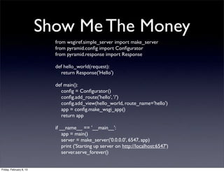 Show Me The Money
from wsgiref.simple_server import make_server
from pyramid.conﬁg import Conﬁgurator
from pyramid.response import Response
def hello_world(request):
return Response('Hello')
def main():
conﬁg = Conﬁgurator()
conﬁg.add_route('hello', '/')
conﬁg.add_view(hello_world, route_name='hello')
app = conﬁg.make_wsgi_app()
return app
if __name__ == '__main__':
app = main()
server = make_server('0.0.0.0', 6547, app)
print ('Starting up server on http://localhost:6547')
server.serve_forever()
Friday, February 8, 13
 