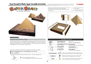 Great Pyramid of Khufu, Egypt: Assembly Instructions                                                Canon ® is a registered trademark of Canon Inc. © Canon Inc. © T.Ichiyama



                                                                                                     Before starting assembly:Writing the number of each section on its back                     Indicates where sections should
                                                                                                     side before cutting out the sections is highly recommended.                                 be glued together.
                                                                                                     (* This way, you can be sure which section is which even after cutting                      Indicates where to insert sections.
                                                                                                     out the sections.)                                                                          Do not glue the sections together.
                   http://www.canon.com/c-park/en/


                                                                                                                                                 Align these lines.




                                                                                                                                                                                                               4




View of completed model

Great Pyramid of Khufu, Egypt                                                                                                                   Assembly Instructions
The Great Pyramid of Khufu is the largest of the roughly 60 pyramids found on the west bank of                                                                                      Glue
                                                                                                                                   Mountain fold(dotted line)
the Nile. Composed of some 2.3 million stone blocks weighing 2.5 tons each, this pyramid                                                                                                   The glue spot(colored dot)
                                                                                                                                   Make a mountain fold.
                                                                                                                                                                                           shows where to apply the glue.
today measures 230 meters on each side at the base and 137 meters high. Until the construction
                                                                                                                                   Valley fold(dashed and dotted line)       Glue spot(Red dot)
of the Eiffel Tower, this was the world’ s tallest structure.
                                                                                                                                   Make a valley fold.                       Glue parts with the same number together.
                                                                                                                                   Scissors line(solid line)                 Glue spot(Green dot)
                                                                                                                                   Cut along the line.                       Glue within the same part.
                                                                                                                                   Cut in line(solid line)                   Glue spot(Blue dot)
*This model was designed for Papercraft and may differ from the original in some respects.                                         Cut along the line.                       Glue to the rear of the other part.
     Parts list(pattern):Four A4 sheets(No.3 to No.6)
     No. of Parts:7                                                                                    Tools and materials
                                                                                                                                                     Scissors, set square, glue(We recommend stick glue), pencil, used
                                                                                                                                                     ballpoint pen, toothpicks, tweezers, (useful for handling small parts)
*Build the model by carefully reading the Assembly Instructions, in the parts sheet page order.
                                                                                                                                                     Before gluing, crease the paper along mountain fold and valley
                                                                                                            Assembly tip                             fold lines and make sure rounded sections are nice and stiff.
                                    *Hint: Trace along the folds with a ruler
                                     and an exhausted pen (no ink) to get a sharper, easier fold.                                                    Glue, scissors and other tools may be dangerous to young children
                                                                                                               Caution                               so be sure to keep them out of the reach of young children.
 