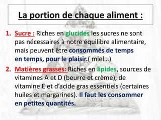 La portion de chaque aliment :
1. Sucre : Riches en glucides les sucres ne sont
pas nécessaires à notre équilibre alimentaire,
mais peuvent être consommés de temps
en temps, pour le plaisir.( miel…)
2. Matières grasses: Riches en lipides, sources de
vitamines A et D (beurre et crème), de
vitamine E et d’acide gras essentiels (certaines
huiles et margarines). Il faut les consommer
en petites quantités.
 