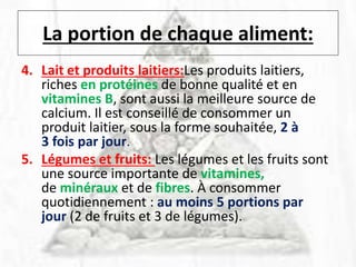 La portion de chaque aliment:
4. Lait et produits laitiers:Les produits laitiers,
riches en protéines de bonne qualité et en
vitamines B, sont aussi la meilleure source de
calcium. Il est conseillé de consommer un
produit laitier, sous la forme souhaitée, 2 à
3 fois par jour.
5. Légumes et fruits: Les légumes et les fruits sont
une source importante de vitamines,
de minéraux et de fibres. À consommer
quotidiennement : au moins 5 portions par
jour (2 de fruits et 3 de légumes).
 