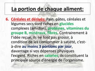 La portion de chaque aliment:
6. Céréales et dérivés: Pain, pâtes, céréales et
légumes secs sont riches en glucides
complexes (amidon), protéines, vitamines du
groupe B, minéraux, fibres. Contrairement à
l’idée reçue, ils ne font pas grossir, à
condition de les consommer à satiété, c’est-
à-dire au moins 3 portions par jour,
davantage si vos dépenses physiques
l’exigent. Riches en calories, ils constituent la
principale source d’énergie de l’organisme.
 