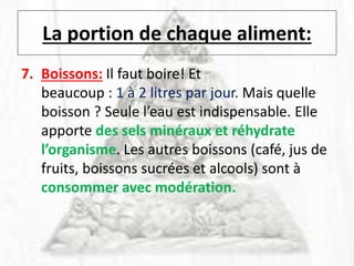 La portion de chaque aliment:
7. Boissons: Il faut boire! Et
beaucoup : 1 à 2 litres par jour. Mais quelle
boisson ? Seule l’eau est indispensable. Elle
apporte des sels minéraux et réhydrate
l’organisme. Les autres boissons (café, jus de
fruits, boissons sucrées et alcools) sont à
consommer avec modération.
 