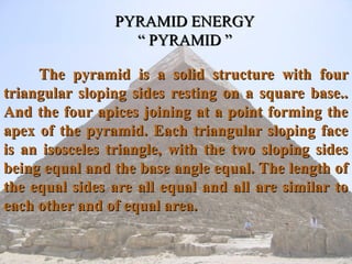 PYRAMID ENERGY
                  “ PYRAMID ”

     The pyramid is a solid structure with four
triangular sloping sides resting on a square base..
And the four apices joining at a point forming the
apex of the pyramid. Each triangular sloping face
is an isosceles triangle, with the two sloping sides
being equal and the base angle equal. The length of
the equal sides are all equal and all are similar to
each other and of equal area.
 