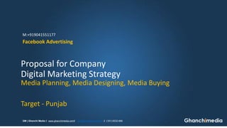 Media Planning, Media Designing, Media Buying 
Target -Punjab 
Digital Marketing Strategy 
Proposal for Company 
Facebook Advertising 
GM | Ghanchi Mediažwww.ghanchimedia.comžinfo@ghanchimedia.comž(181) 6532-666 
M:+919041551177  