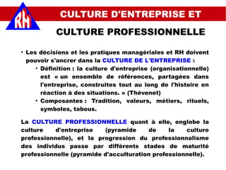 CULTURE D'ENTREPRISE ET
CULTURE PROFESSIONNELLE
Les décisions et les pratiques managériales et RH doivent
pouvoir s'ancrer dans la CULTURE DE L'ENTREPRISE :
●
Définition : la culture d'entreprise (organisationnelle)
est « un ensemble de références, partagées dans
l'entreprise, construites tout au long de l'histoire en
réaction à des situations. » (Thévenet)
●
Composantes : Tradition, valeurs, métiers, rituels,
symboles, tabous.
La CULTURE PROFESSIONNELLE quant à elle, englobe la
culture d'entreprise (pyramide de la culture
professionnelle), et la progression du professionnalisme
des individus passe par différents stades de maturité
professionnelle (pyramide d'acculturation professionnelle).
 