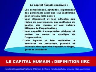 LE CAPITAL HUMAIN : DEFINITION IIRC
Le capital humain recouvre :
●
Les compétences, aptitudes, expériences
des personnels ainsi que leur motivation
pour innover, mais aussi :
●
Leur alignement et leur adhésion aux
règles de gouvernance, aux méthodes de
gestion des risques et aux valeurs
éthiques de l’organisation ;
●
Leur capacité à comprendre, élaborer et
mettre en œuvre la stratégie de
l’organisation ;
●
Leur loyauté et leur motivation à
améliorer les processus, produits et
services ainsi que leur capacité à diriger,
gérer et collaborer.
International Integrated Reporting Council (IIRC), Cadre de référence international portant sur le reporting intégré, www.theiirc.org
 