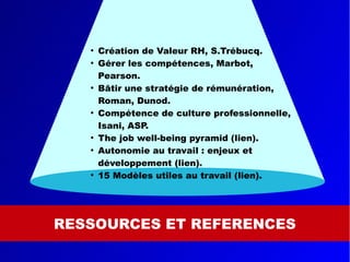 RESSOURCES ET REFERENCES
●
Création de Valeur RH, S.Trébucq.
●
Gérer les compétences, Marbot,
Pearson.
●
Bâtir une stratégie de rémunération,
Roman, Dunod.
●
Compétence de culture professionnelle,
Isani, ASP.
●
The job well-being pyramid (lien).
●
Autonomie au travail : enjeux et
développement (lien).
●
15 Modèles utiles au travail (lien).
 