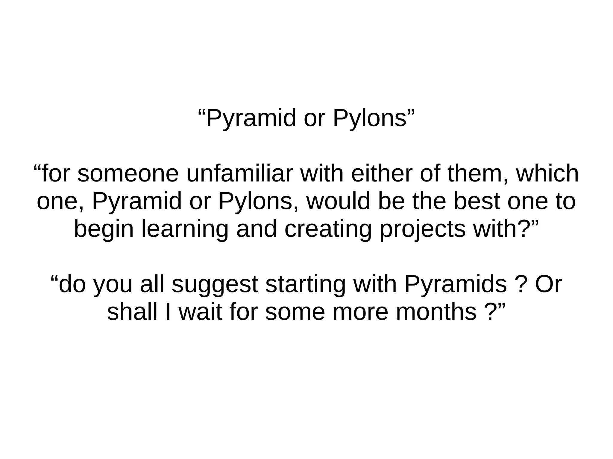 “ Pyramid is a "Pylons Project" term shall lead to confusion to many People.” “ Hello, I want to know exactly what is the relation b/w these web frameworks.” “ I've had some projects in mind for a while and I was just seeking some clarification regarding frameworks. Pylons, Pyramid, Turbogears and Web2Py in particular.” 