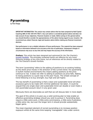 http://www.thechartist.com.au




Pyramiding
by Nick Radge



       IMPORTANT INFORMATION: This article may contain advice that has been prepared by Reef Capital
       Coaching ABN 24 092 309 978 (“RCC”). Any such advice is considered general advice and does not
       take account of your objectives, financial situation or needs. Before acting on this general advice you
       should therefore consider the appropriateness of the advice having regard to your situation. We
       recommend you obtain financial, legal and taxation advice before making any financial investment
       decision.


       Past performance is not a reliable indication of future performance. This material has been prepared
       based on information believed to be accurate at the time of publication. Subsequent changes in
       circumstances may occur at any time and may impact the accuracy of the information.


       Preface: This article has been designed and optimized for the The Chartist's
       Growth Portfolio. The principles contained herein are effective for any trend
       following strategy of any time frame, but all references will be directly related to
       the The Chartist's Growth Portfolio.



       The term ‘pyramiding’ refers to the adding of positions to an existing holding as
       the share price moves in the direction of the current trend. For pyramiding in
       bullish market environments this means adding positions as the price continue
       to rise. It does not refer to adding to positions as price falls. Adding to losing
       positions is a quick way to the poor house. The simple concept of trend
       following is to buy strength; buy high and sell higher.

       The key benefit of pyramiding is that a clean and sustainable trend will allow
       excessive gains to be made with minimal additional risk taken. It could be
       argued that one single clean and sustainable trend can double or even triple a
       non-pyramided account return in any given year.

       Obviously there are downsides as well that we will discuss later in more depth.

       The goal of this article is to give you a solid working plan to help enable an
       effective pyramiding strategy should you wish to pursue it. Pyramiding does
       require a little extra work, a little extra commissions, a little extra frustration, a
       little extra risk, but over the longer term it should provide substantially bigger
       gains.

       The most important element of correct pyramiding is to increase position
       exposure whilst at the same time keeping ‘manageable’ risks under control.
 