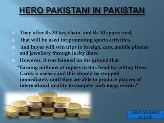     They offer Rs 30 key chain and Rs 10 sports card,
     that will be used for promoting sports activities,
     and buyer will win trips to foreign, cars, mobile phones
     and jewellery through lucky draw.
    However, it was banned on the ground that
    “Earning millions of rupees in this head by selling Hero
     Cards is useless and this should be stopped
     immediately until they are able to produce players of
     international quality to compete such mega events.”




                                                      HIRA SHAHID
                                                         KHAN
 