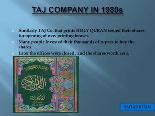    Similarly TAJ Co. that prints HOLY QURAN issued their shares
    for opening of new printing houses.
   Many people invested their thousands of rupees to buy the
    shares.
   Later the offices were closed , and the shares worth zero.




                                                      SAHAR KHAN
 