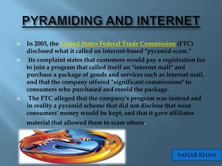    In 2003, the United States Federal Trade Commission (FTC)
    disclosed what it called an internet-based "pyramid scam.“
    Its complaint states that customers would pay a registration fee
    to join a program that called itself an "internet mall" and
    purchase a package of goods and services such as internet mail,
    and that the company offered "significant commissions" to
    consumers who purchased and resold the package.
    The FTC alleged that the company's program was instead and
    in reality a pyramid scheme that did not disclose that most
    consumers' money would be kept, and that it gave affiliates
    material that allowed them to scam others.




                                                          SAHAR KHAN
 