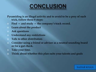 Pyramiding is an illegal activity and to avoid to be a prey of such
   trick, follow these 8 steps:
  Find — and study — the company‟s track record.
  Learn about the product
  Ask questions
  Understand any restrictions
  Talk to other distributors
  Consider using a friend or adviser as a neutral sounding board
   or for a gut check.
  Take your time.
  Think about whether this plan suits your talents and goals




                                                         SAHAR KHAN
 