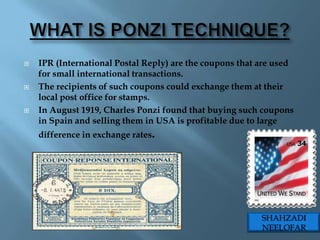    IPR (International Postal Reply) are the coupons that are used
    for small international transactions.
   The recipients of such coupons could exchange them at their
    local post office for stamps.
   In August 1919, Charles Ponzi found that buying such coupons
    in Spain and selling them in USA is profitable due to large
    difference in exchange rates.




                                                          SHAHZADI
                                                          NEELOFAR
 