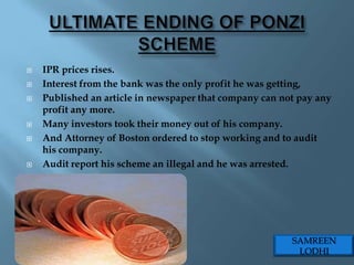    IPR prices rises.
   Interest from the bank was the only profit he was getting,
   Published an article in newspaper that company can not pay any
    profit any more.
   Many investors took their money out of his company.
   And Attorney of Boston ordered to stop working and to audit
    his company.
   Audit report his scheme an illegal and he was arrested.




                                                         SAMREEN
                                                          LODHI
 