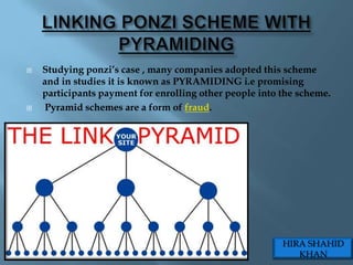    Studying ponzi‟s case , many companies adopted this scheme
    and in studies it is known as PYRAMIDING i.e promising
    participants payment for enrolling other people into the scheme.
   Pyramid schemes are a form of fraud.




                                                         HIRA SHAHID
                                                            KHAN
 