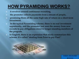     it revolves around continuous recruiting,
    the promoter collects payments from a stream of people,
    promising them all the same high rate of return on a short-term
    investment.
    In the typical Pyramiding scheme, there is no real investment
    opportunity, and the promoter just uses the money from new
    recruits to pay obligations owed to longer-standing members of
    the program.
   In English, there is an expression that nicely summarizes this
    scheme: It's called "stealing from Peter to pay Paul."




                                                         HIRA SHAHID
                                                            KHAN
 