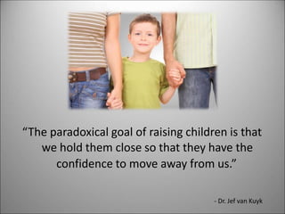 “The paradoxical goal of raising children is that
we hold them close so that they have the
confidence to move away from us.”
- Dr. Jef van Kuyk
 