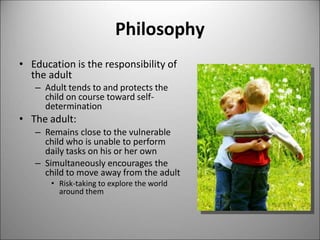 Philosophy
• Education is the responsibility of
the adult
– Adult tends to and protects the
child on course toward self-
determination
• The adult:
– Remains close to the vulnerable
child who is unable to perform
daily tasks on his or her own
– Simultaneously encourages the
child to move away from the adult
• Risk-taking to explore the world
around them
 