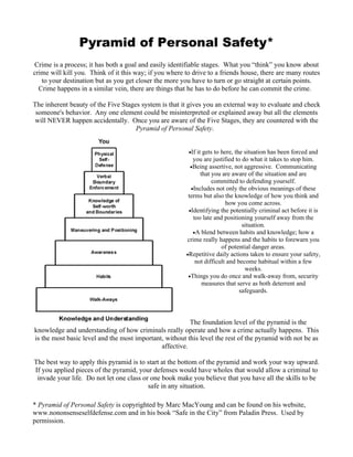Pyramid of Personal Safety*
Crime is a process; it has both a goal and easily identifiable stages. What you “think” you know about
crime will kill you. Think of it this way; if you where to drive to a friends house, there are many routes
   to your destination but as you get closer the more you have to turn or go straight at certain points.
  Crime happens in a similar vein, there are things that he has to do before he can commit the crime.

The inherent beauty of the Five Stages system is that it gives you an external way to evaluate and check
 someone's behavior. Any one element could be misinterpreted or explained away but all the elements
will NEVER happen accidentally. Once you are aware of the Five Stages, they are countered with the
                                     Pyramid of Personal Safety.


                                                         •If it gets to here, the situation has been forced and
                                                           you are justified to do what it takes to stop him.
                                                          •Being assertive, not aggressive. Communicating
                                                               that you are aware of the situation and are
                                                                    committed to defending yourself.
                                                          •Includes not only the obvious meanings of these
                                                         terms but also the knowledge of how you think and
                                                                          how you come across.
                                                         •Identifying the potentially criminal act before it is
                                                           too late and positioning yourself away from the
                                                                                 situation.
                                                           •A blend between habits and knowledge; how a
                                                        crime really happens and the habits to forewarn you
                                                                        of potential danger areas.
                                                        •Repetitive daily actions taken to ensure your safety,
                                                            not difficult and become habitual within a few
                                                                                  weeks.
                                                         •Things you do once and walk-away from, security
                                                                measures that serve as both deterrent and
                                                                                safeguards.




                                                         The foundation level of the pyramid is the
knowledge and understanding of how criminals really operate and how a crime actually happens. This
is the most basic level and the most important, without this level the rest of the pyramid with not be as
                                              affective.

The best way to apply this pyramid is to start at the bottom of the pyramid and work your way upward.
If you applied pieces of the pyramid, your defenses would have wholes that would allow a criminal to
 invade your life. Do not let one class or one book make you believe that you have all the skills to be
                                          safe in any situation.

* Pyramid of Personal Safety is copyrighted by Marc MacYoung and can be found on his website,
www.nononsenseselfdefense.com and in his book “Safe in the City” from Paladin Press. Used by
permission.
 