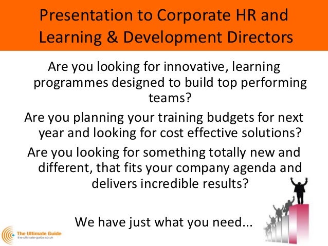 Presentation to Corporate HR and
Learning & Development Directors
Are you looking for innovative, learning
programmes designed to build top performing
teams?
Are you planning your training budgets for next
year and looking for cost effective solutions?
Are you looking for something totally new and
different, that fits your company agenda and
delivers incredible results?
We have just what you need...
 