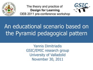 An educational scenario based on the Pyramid pedagogical pattern Yannis Dimitriadis GSIC/EMIC research group University of Valladolid November 30, 2011 The theory and practice of  Design for Learning OEB 2011 pre-conference workshop 