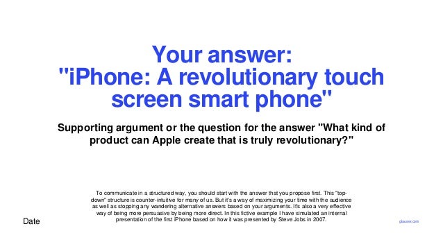 Date
Your answer:
"iPhone: A revolutionary touch
screen smart phone"
Supporting argument or the question for the answer "What kind of
product can Apple create that is truly revolutionary?"
To communicate in a structured way, you should start with the answer that you propose first. This "top-
down" structure is counter-intuitive for many of us. But it's a way of maximizing your time with the audience
as well as stopping any wandering alternative answers based on your arguments. It's also a very effective
way of being more persuasive by being more direct. In this fictive example I have simulated an internal
presentation of the first iPhone based on how it was presented by Steve Jobs in 2007. glauser.com
 