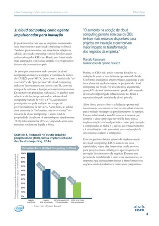 White PaperCloud Computing: a chave para inovar durante a crise
4
3. Cloud computing como agente
impulsionador para inovação
Já pudemos observar que as empresas aumentarão
seus investimentos em cloud computing no Brasil.
Também pudemos observar uma direta relação na
adoção de cloud computing com os desafios atuais
enfrentados pelos CIOs no Brasil, que foram ainda
mais acentuados com o atual cenário e os prognósticos
futuros da economia no país.
As principais características do conceito de cloud
computing, como por exemplo a transição de custos
de CAPEX para OPEX, bem como o modelo de “as-
a-service” e de “pay-per-use” de cloud computing,
reduzem drasticamente os custos com TI, tanto na
compra de software e licenças, como em infraestrutura.
De acordo com pesquisas realizadas , os ganhos com
relação a eficência operacional ao adotar cloud
computing variam de 45% a 87%, alavancados
principalmente pela redução no tempo de
provisionamento de serviços. Além disso, ao adotar
uma estrutura de “infraestructure-as-a-service” no
modelo de cloud computing, o custo total de
propriedade (total cost of ownership ou simplesmente
TCO) reduz em média 66% se comparado com uma
estrutura totalmente legada e física.
Gráﬁco 4. Redução no custo total de
propriedade (TCO) com a implementação
de cloud computing, 2016
“O aumento na adoção de cloud
computing permite com que os CIOs
tenham mais recursos disponíveis para
projetos em inovação e que tenham
maior impacto na transformação
dos negócios da empresa.”
Marcelo Kawanami
Analista Sênior da Pyramid Research
Porém, os CIOs não estão somente focados na
redução de custo e na eficiência operacional obtida.
Conforme analisamos anteriormente, segurança é um
fator chave na implementação de projetos de cloud
computing no Brasil. Por este motivo, atualmente,
quase 80% do total do faturamento gerado pelo mercado
de cloud computing de infraestrutura no Brasil é
representado pelo modelo de cloud privada.
Além disso, para se obter a eficiência operacional
mencionada, os executivos não devem olhar somente
para a redução no tempo de provisionamento de serviços.
Fatores relacionados aos diferentes elementos que
compõe o data center que servirá de base para a
implementação da cloud privada – como por exemplo
a computação, as redes e o acesso ao armazenamento
e à virtualização - são essenciais para a obtenção de
um sistema escalável e inteligente.
Com os ganhos obtidos através da implementação
de cloud computing, CIOs aumentam suas
capacidades, sejam elas financeiras ou de pessoas,
para projetos mais estratégicos que foquem em
inovação dos processos de negócio. Durante um
período de instabilidade e incertezas econômicas, as
empresas que conseguirem inovar e transformar seus
negócios sairão fortalecidas e muito mais competitivas.
2
Comparativopercentualdocustototaldepropriedade
comrelaçãoainfraestruturalegadaetotalmentefísica.
Fonte: Cisco e Pyramid Research
-37%
-27%
-27%
100%
90%
80%
70%
60%
50%
40%
30%
20%
10%
0%
Legado
tudo físico
Legado
50% virtualizado
46/54% legado/UCS
75% virtualizado
100% UCS/ Cloud
80% virtualizado
Virtualização >> Unified Computing >> Cloud
 