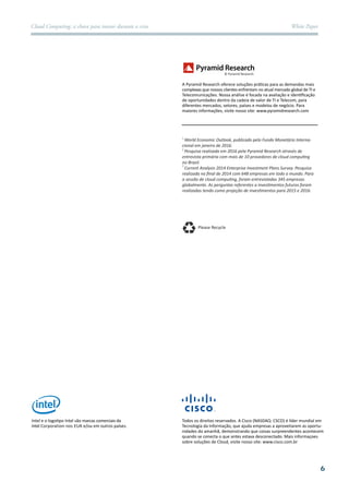White PaperCloud Computing: a chave para inovar durante a crise
Please Recycle
6
Intel e o logotipo Intel são marcas comerciais da
Intel Corporation nos EUA e/ou em outros países.
Todos os direitos reservados. A Cisco (NASDAQ: CSCO) é líder mundial em
Tecnologia da Informação, que ajuda empresas a aproveitarem as oportu-
nidades do amanhã, demonstrando que coisas surpreendentes acontecem
quando se conecta o que antes estava desconectado. Mais informaçoes
sobre soluções de Cloud, visite nosso site: www.cisco.com.br
© Pyramid Research.
A Pyramid Research oferece soluções práticas para as demandas mais
complexas que nossos clientes enfrentam no atual mercado global de TI e
Telecomunicações. Nossa análise é focada na avaliação e identificação
de oportunidades dentro da cadeia de valor de TI e Telecom, para
diferentes mercados, setores, países e modelos de negócio. Para
maiores informações, visite nosso site: www.pyramidresearch.com
World Economic Outlook, publicado pelo Fundo Monetário Interna-
cional em janeiro de 2016.
Pesquisa realizada em 2016 pela Pyramid Research através de
entrevista primária com mais de 10 provedores de cloud computing
no Brasil.
Current Analysis 2014 Enterprise Investment Plans Survey. Pesquisa
realizada no final de 2014 com 648 empresas em todo o mundo. Para
a sessão de cloud computing, foram entrevistadas 345 empresas
globalmente. As perguntas referentes a investimentos futuros foram
realizadas tendo como projeção de investimentos para 2015 e 2016.
1
3
2
 