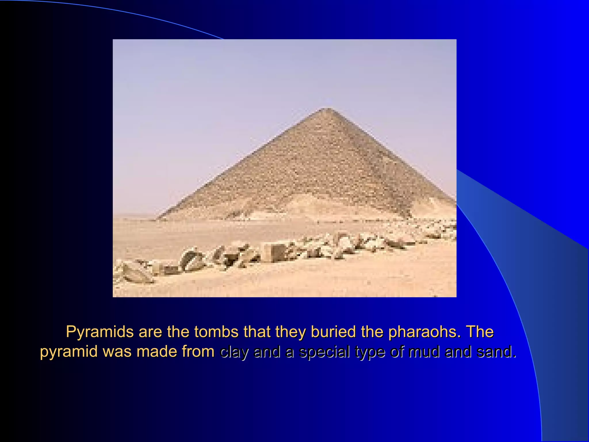 Pyramids are the tombs that they buried the pharaohs. The pyramid was made from clay and a special type of mud and sand.