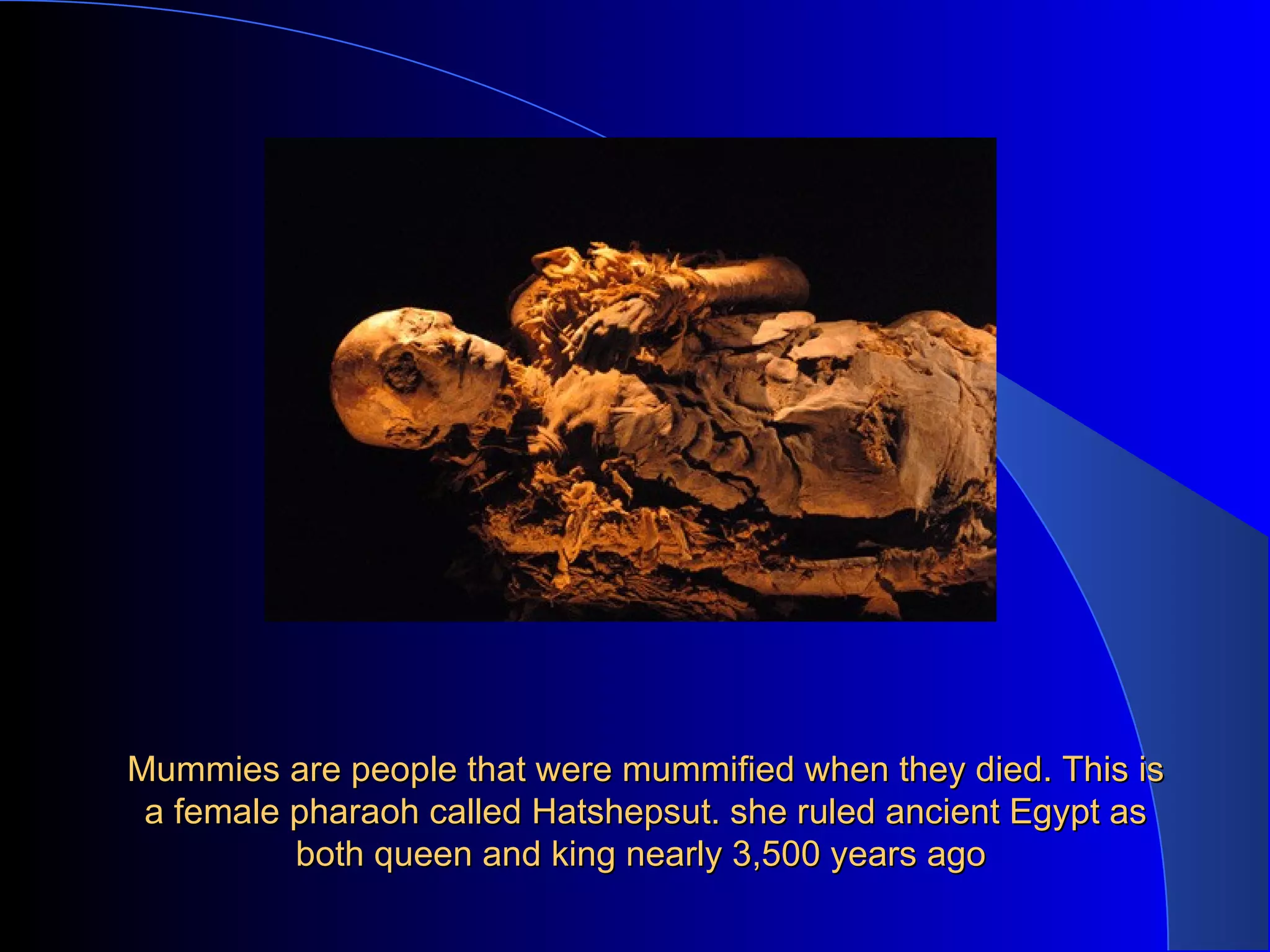 Mummies are people that were mummified when they died. This is a female pharaoh called Hatshepsut. she ruled ancient Egypt as both queen and king nearly 3,500 years ago