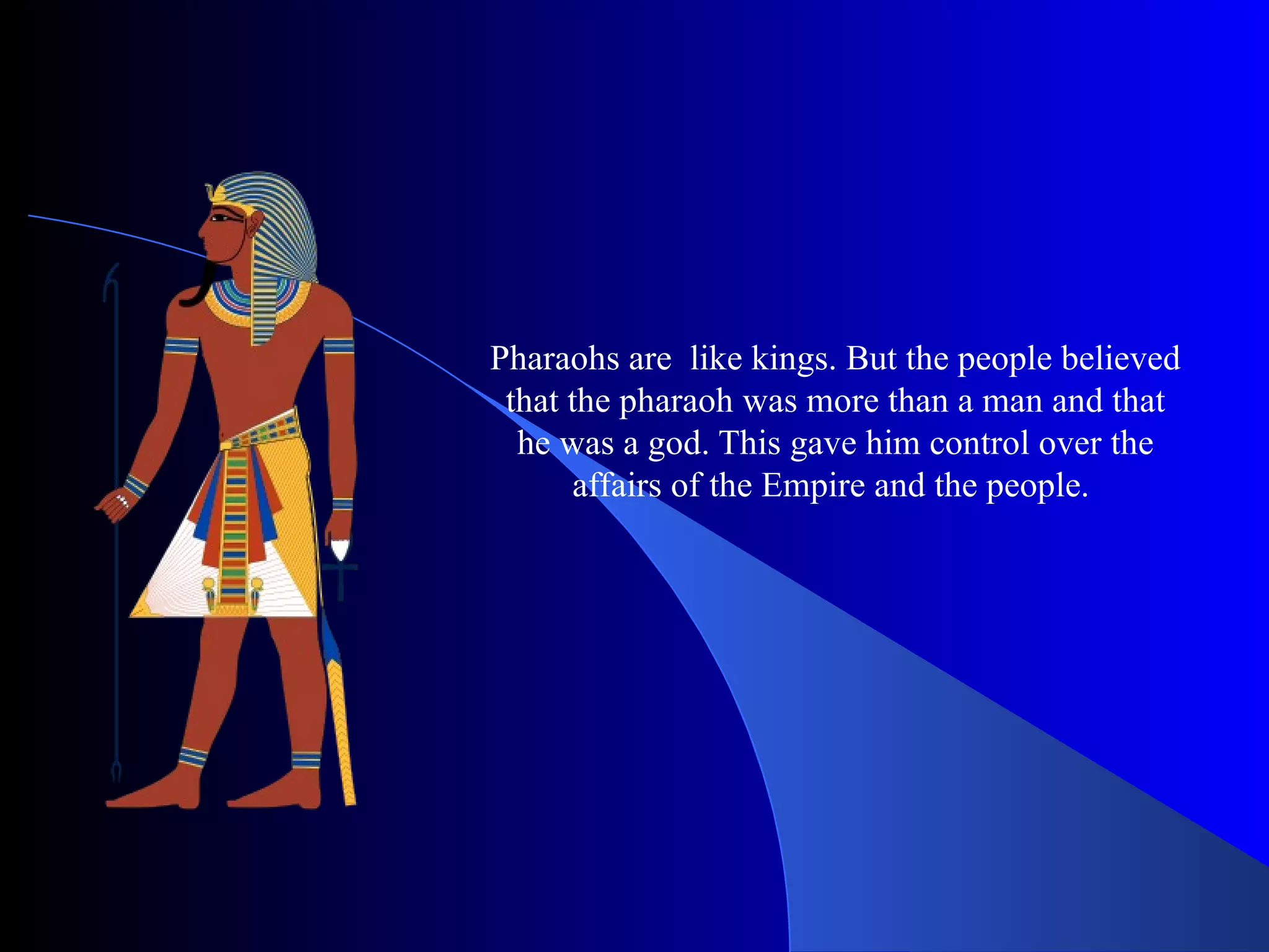 Pharaohs are like kings. But the people believed that the pharaoh was more than a man and that he was a god. This gave him control over the affairs of the Empire and the people.