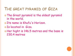 THE GREAT PYRAMID OF GIZA
The Great pyramid is the oldest pyramid
in the world.
Its name is Khufu's Horizon.
Is located in Giza.
Her hight is 146.5 metres and the base is
230.4 metres