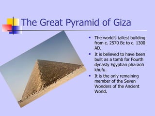 The Great Pyramid of Giza The world’s tallest building from c. 2570 Bc to c. 1300 AD. It is believed to have been built as a tomb for Fourth dynasty Egyptian pharaoh khufu. It is the only remaining member of the Seven Wonders of the Ancient World. 