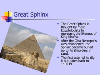 Great Sphinx The Great Sphinx is thought by most Egyptologists to represent the likeness of King Khafra. After the Giza Necropolis was abandoned, the Sphinx became buried up to its shoulders in sand.  The first attempt to dig it out dates back to 1400 BC 