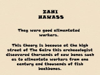 ZAHI
HAWASS
They were good alimentated
workers.
This theory is becouse at the high
street of The Cairo this archaeologist
discovered thorsands of cow bones such
as to alimentate workers from one
century and thousands of fish
backbones.
 