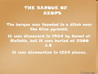 THE BARQUE OF
KEOPS
The barque was founded in a ditch near
the Giza pyramid.
It was discoverd in 1954 by Kamal el-
Mallakh, but it was buried at 2500
b.C
It was dismounted in 1224 piezes.
 