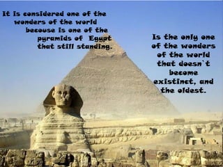 It is considered one of the
wonders of the world
becouse is one of the
pyramids of Egypt
that still standing.
Is the only one
of the wonders
of the world
that doesn`t
become
existinct, and
the oldest.
 