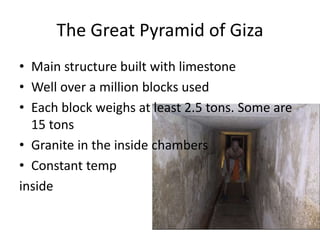 The Great Pyramid of Giza
• Main structure built with limestone
• Well over a million blocks used
• Each block weighs at least 2.5 tons. Some are
15 tons
• Granite in the inside chambers
• Constant temp
inside