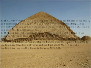 1. The Great Pyramid is a stone computer – if you take the lengths of the sides, and their heights and angles, you can calculate many different things.  The pyramid will tell you how to work out the distance round the outside of a circle if you know the distance across it. 2. The Egyptians could use the Great Pyramid to work out the distance the Earth travels round the sun, and the speed of light. 3. The pyramid is a mathematical horoscope – you can calculate the future from it.  The Institute of Pyramidology in London says the pyramid has already predicted the Crucifixion of Jesus and the First World War.  It has also predicted that the world will end in the year 2979 A.D. 