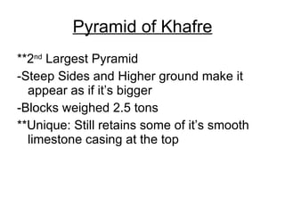 Pyramid of Khafre **2 nd  Largest Pyramid -Steep Sides and Higher ground make it appear as if it’s bigger -Blocks weighed 2.5 tons **Unique: Still retains some of it’s smooth limestone casing at the top 