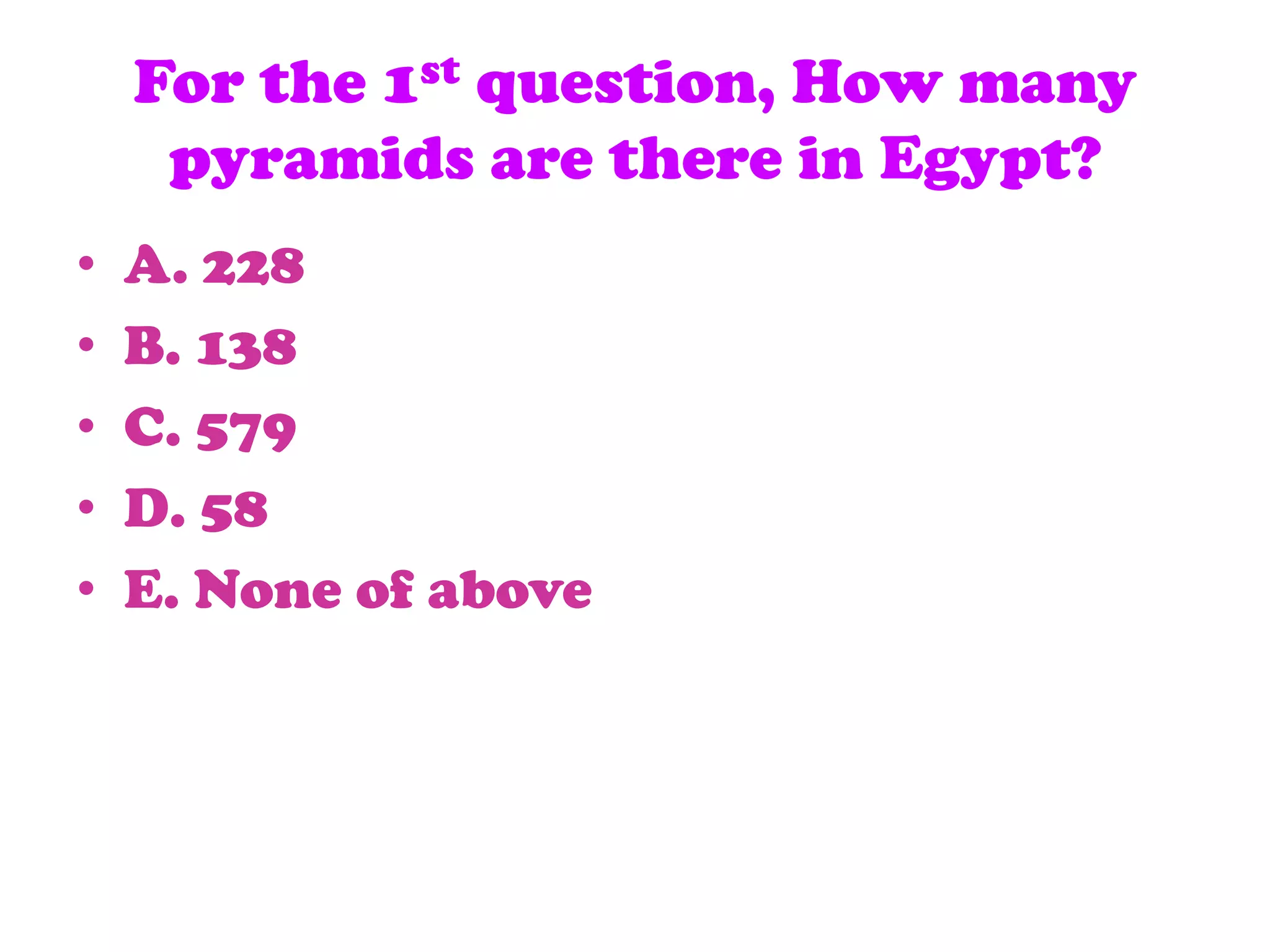 For the 1st question, How many
pyramids are there in Egypt?
• A. 228
• B. 138
• C. 579
• D. 58
• E. None of above
 