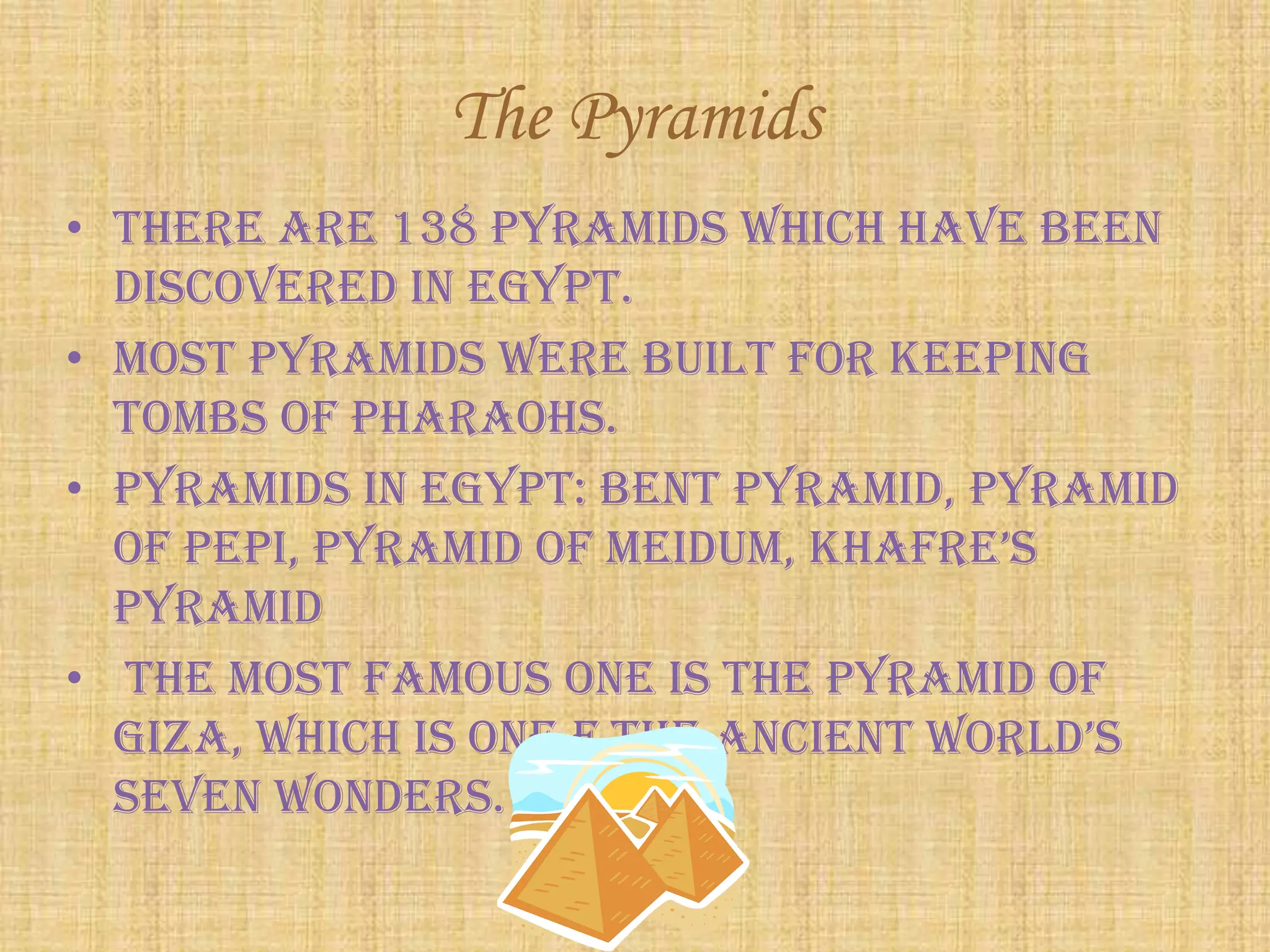 The Pyramids
• There are 138 Pyramids which have been
discovered in Egypt.
• Most pyramids were built for keeping
tombs of Pharaohs.
• Pyramids in Egypt: Bent pyramid, Pyramid
of pepi, pyramid of meidum, Khafre’s
Pyramid
• The most famous one is The Pyramid of
giza, which is one f the ancient world’s
seven wonders.
 