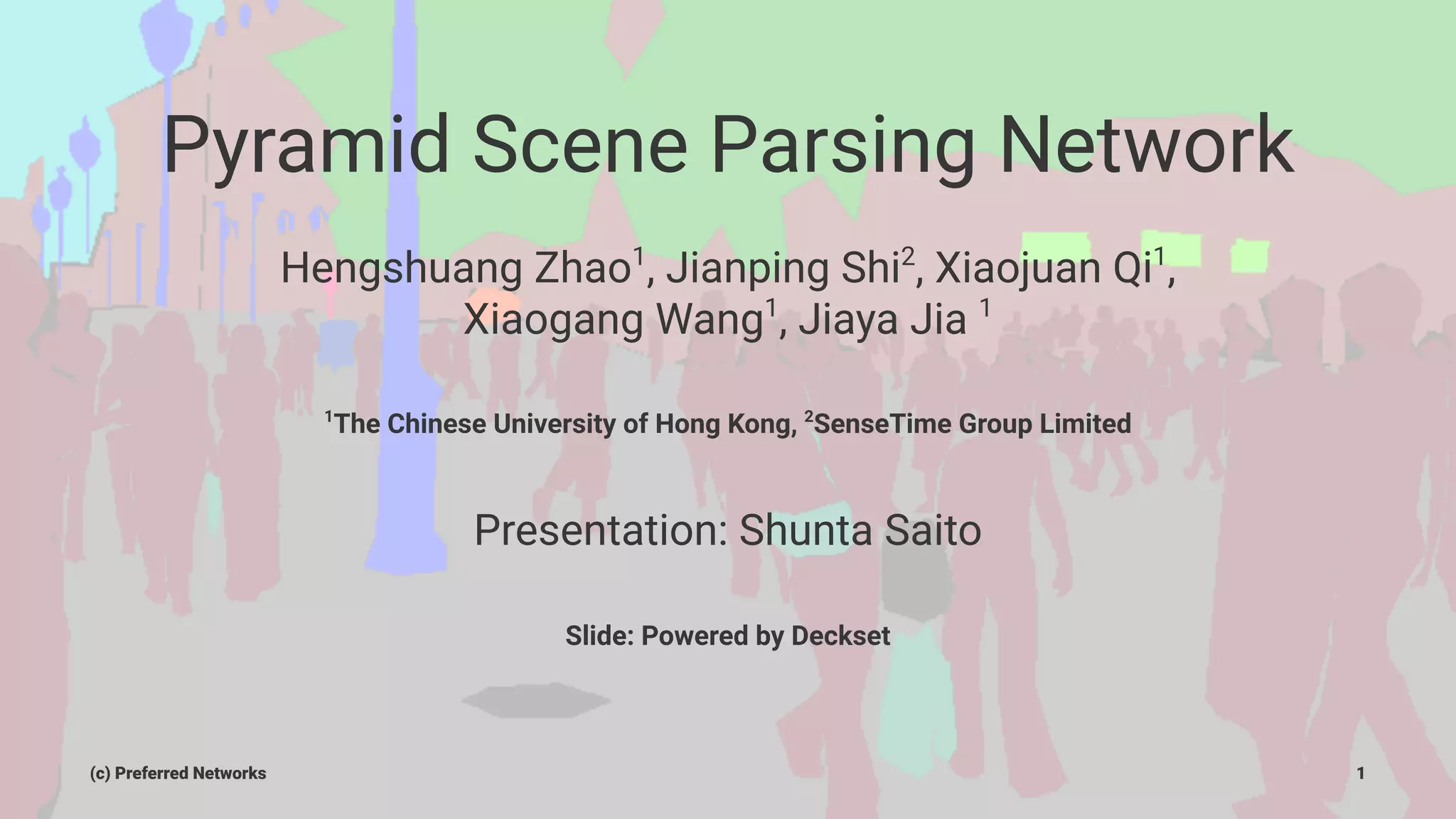 Pyramid Scene Parsing Network
Hengshuang Zhao1
, Jianping Shi2
, Xiaojuan Qi1
,
Xiaogang Wang1
, Jiaya Jia 1
1
The Chinese University of Hong Kong, 2
SenseTime Group Limited
Presentation: Shunta Saito
Slide: Powered by Deckset
(c) Preferred Networks 1
 